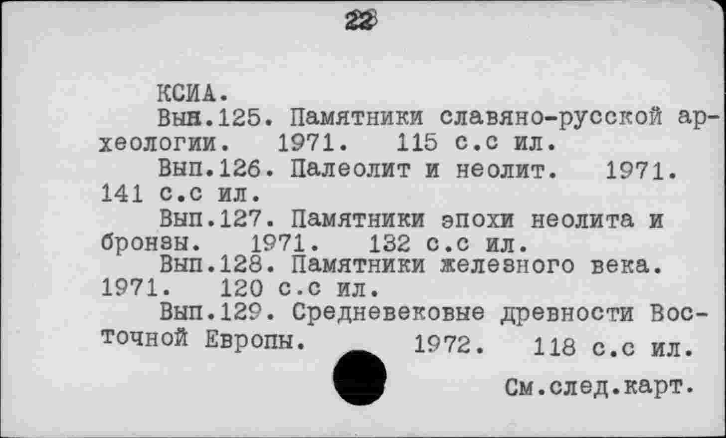 ﻿КСИА.
Вын.125. Памятники славяно-русской археологии. 1971.	115 с.с ил.
Вып.12б. Палеолит и неолит. 1971. 141 с.с ил.
Вып.127. Памятники эпохи неолита и бронзы. 1971.	132 с.с ил.
Вып.128. Памятники железного века. 1971.	120 с.с ил.
Вып.129. Средневековые древности Восточной Европы. 1972.	118 с.с ил.
См. след. карт.